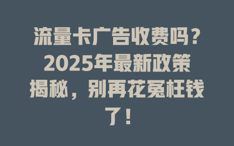 流量卡广告收费吗？2025年最新政策揭秘，别再花冤枉钱了！