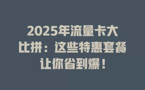 2025年流量卡大比拼：这些特惠套餐让你省到爆！