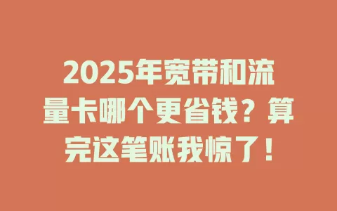 2025年宽带和流量卡哪个更省钱？算完这笔账我惊了！