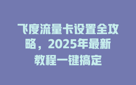 飞度流量卡设置全攻略，2025年最新教程一键搞定