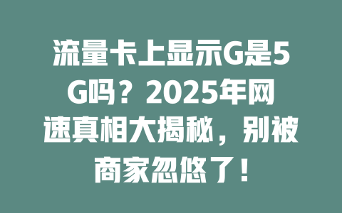 流量卡上显示G是5G吗？2025年网速真相大揭秘，别被商家忽悠了！
