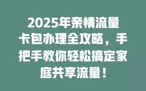 2025年亲情流量卡包办理全攻略，手把手教你轻松搞定家庭共享流量！