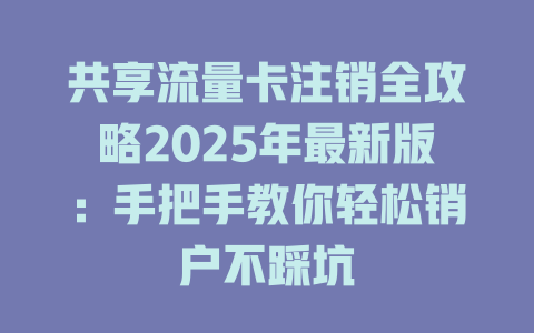 共享流量卡注销全攻略2025年最新版：手把手教你轻松销户不踩坑