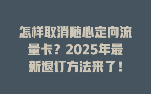 怎样取消随心定向流量卡？2025年最新退订方法来了！