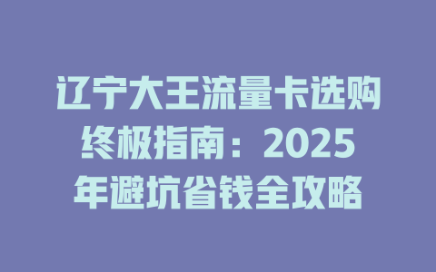 辽宁大王流量卡选购终极指南：2025年避坑省钱全攻略