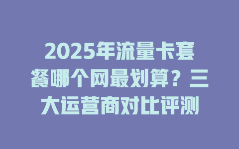 2025年流量卡套餐哪个网最划算？三大运营商对比评测