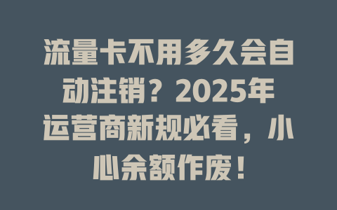 流量卡不用多久会自动注销？2025年运营商新规必看，小心余额作废！
