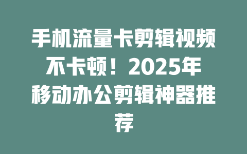 手机流量卡剪辑视频不卡顿！2025年移动办公剪辑神器推荐
