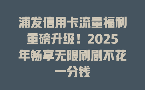 浦发信用卡流量福利重磅升级！2025年畅享无限刷剧不花一分钱