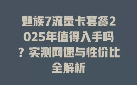 魅族7流量卡套餐2025年值得入手吗？实测网速与性价比全解析