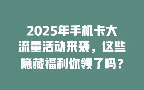 2025年手机卡大流量活动来袭，这些隐藏福利你领了吗？