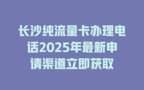 长沙纯流量卡办理电话2025年最新申请渠道立即获取
