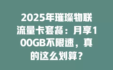 2025年璀璨物联流量卡套餐：月享100GB不限速，真的这么划算？