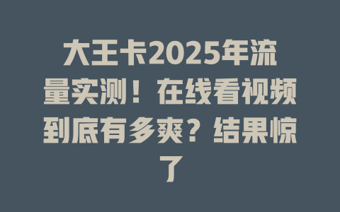 大王卡2025年流量实测！在线看视频到底有多爽？结果惊了
