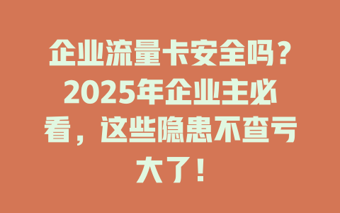 企业流量卡安全吗？2025年企业主必看，这些隐患不查亏大了！