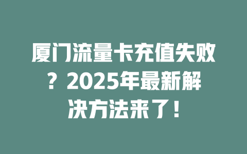 厦门流量卡充值失败？2025年最新解决方法来了！