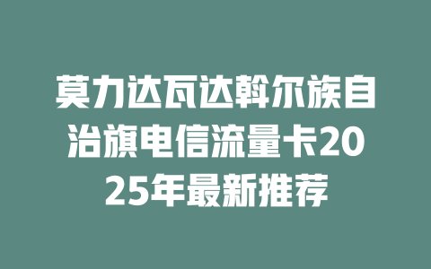 莫力达瓦达斡尔族自治旗电信流量卡2025年最新推荐