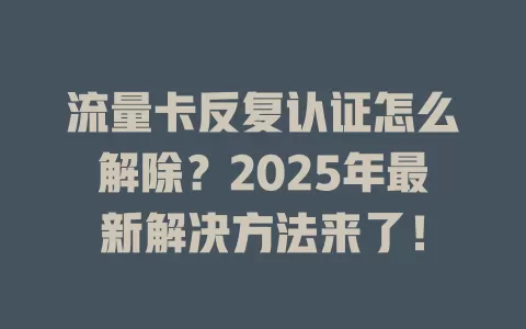 流量卡反复认证怎么解除？2025年最新解决方法来了！