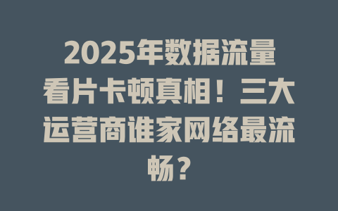 2025年数据流量看片卡顿真相！三大运营商谁家网络最流畅？