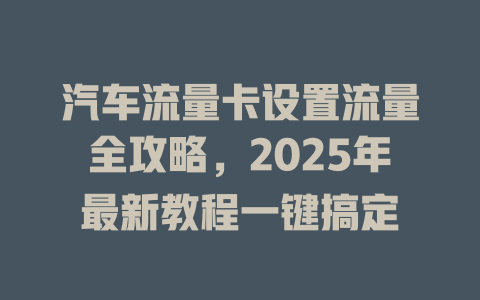 汽车流量卡设置流量全攻略，2025年最新教程一键搞定