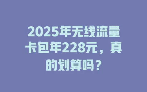 2025年无线流量卡包年228元，真的划算吗？