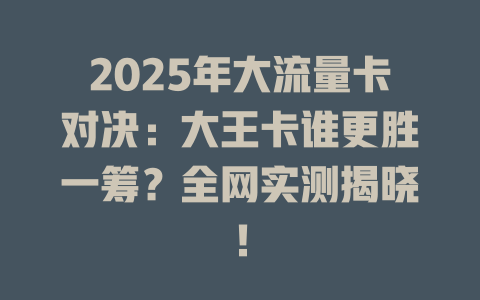 2025年大流量卡对决：大王卡谁更胜一筹？全网实测揭晓！