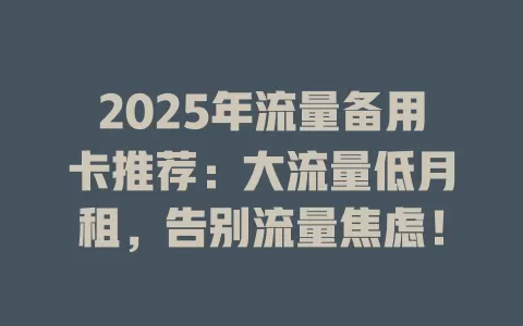 2025年流量备用卡推荐：大流量低月租，告别流量焦虑！