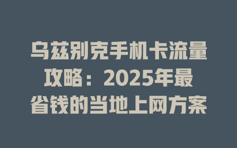 乌兹别克手机卡流量攻略：2025年最省钱的当地上网方案