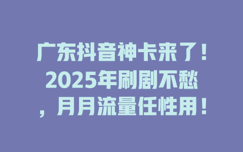 广东抖音神卡来了！2025年刷剧不愁，月月流量任性用！