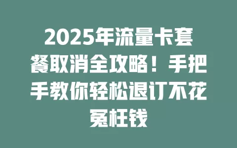 2025年流量卡套餐取消全攻略！手把手教你轻松退订不花冤枉钱
