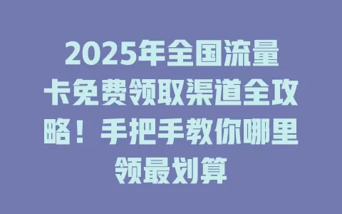 2025年全国流量卡免费领取渠道全攻略！手把手教你哪里领最划算