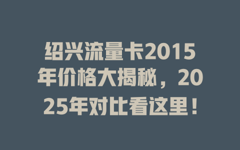 绍兴流量卡2015年价格大揭秘，2025年对比看这里！