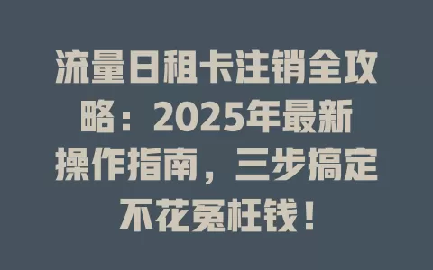流量日租卡注销全攻略：2025年最新操作指南，三步搞定不花冤枉钱！