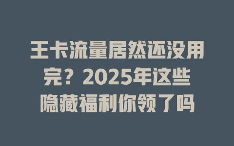 王卡流量居然还没用完？2025年这些隐藏福利你领了吗