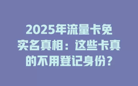 2025年流量卡免实名真相：这些卡真的不用登记身份？