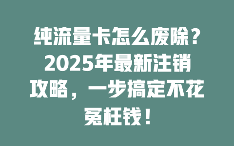 纯流量卡怎么废除？2025年最新注销攻略，一步搞定不花冤枉钱！