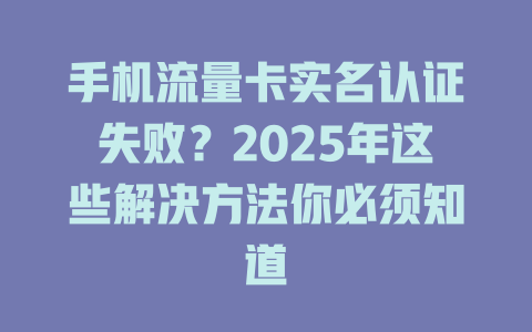 手机流量卡实名认证失败？2025年这些解决方法你必须知道