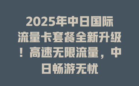 2025年中日国际流量卡套餐全新升级！高速无限流量，中日畅游无忧