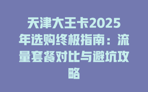 天津大王卡2025年选购终极指南：流量套餐对比与避坑攻略