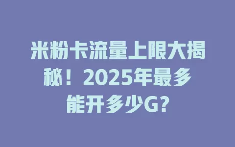 米粉卡流量上限大揭秘！2025年最多能开多少G？