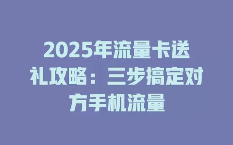 2025年流量卡送礼攻略：三步搞定对方手机流量