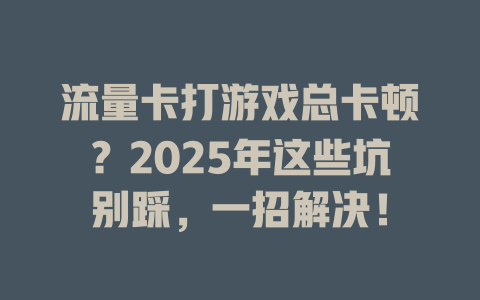 流量卡打游戏总卡顿？2025年这些坑别踩，一招解决！