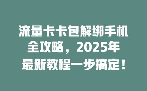 流量卡卡包解绑手机全攻略，2025年最新教程一步搞定！