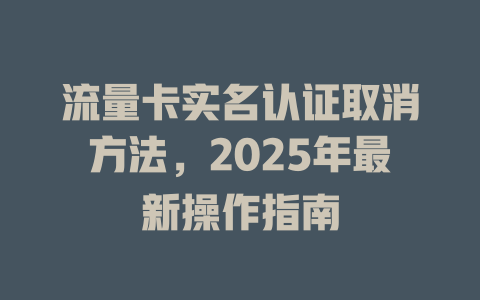 流量卡实名认证取消方法，2025年最新操作指南