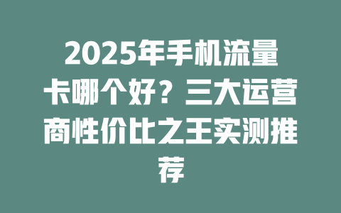 2025年手机流量卡哪个好？三大运营商性价比之王实测推荐