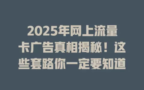 2025年网上流量卡广告真相揭秘！这些套路你一定要知道