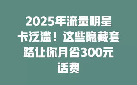 2025年流量明星卡泛滥！这些隐藏套路让你月省300元话费