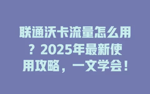 联通沃卡流量怎么用？2025年最新使用攻略，一文学会！
