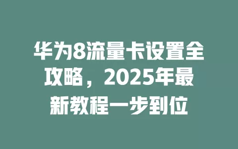 华为8流量卡设置全攻略，2025年最新教程一步到位