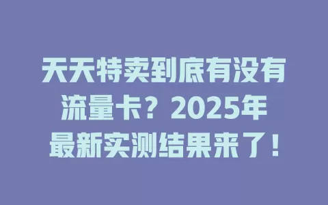 天天特卖到底有没有流量卡？2025年最新实测结果来了！